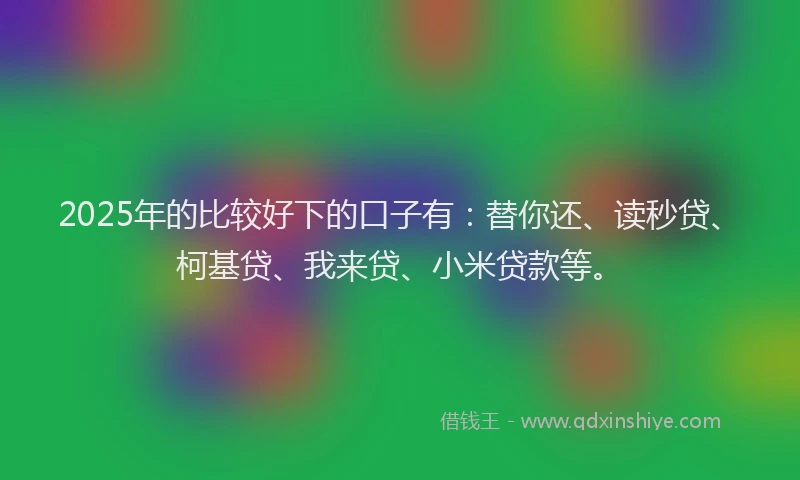 2025年的比较好下的口子有：替你还、读秒贷、柯基贷、我来贷、小米贷款等。