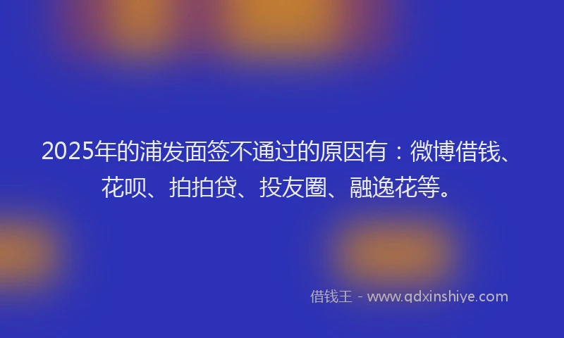 2025年的浦发面签不通过的原因有：微博借钱、花呗、拍拍贷、投友圈、融逸花等。