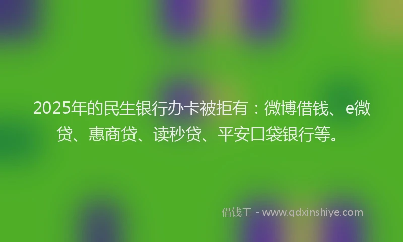 2025年的民生银行办卡被拒有：微博借钱、e微贷、惠商贷、读秒贷、平安口袋银行等。