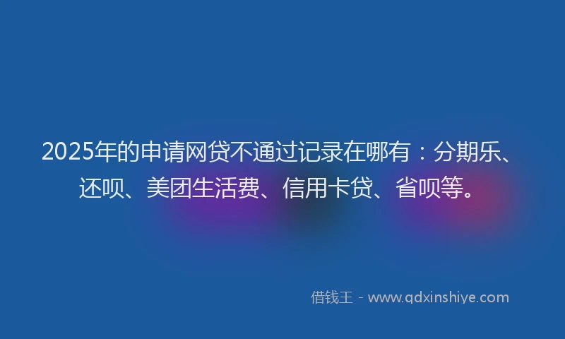 2025年的申请网贷不通过记录在哪有：分期乐、还呗、美团生活费、信用卡贷、省呗等。