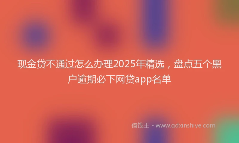 现金贷不通过怎么办理2025年精选，盘点五个黑户逾期必下网贷app名单
