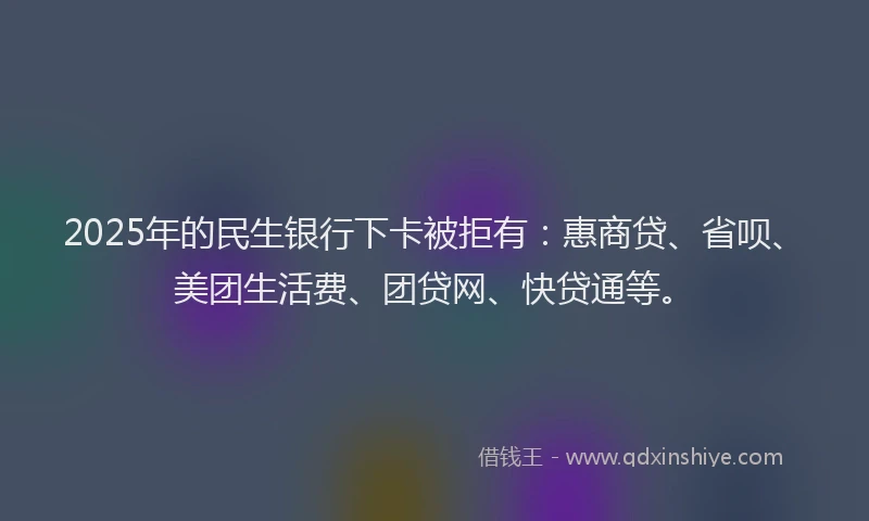 2025年的民生银行下卡被拒有：惠商贷、省呗、美团生活费、团贷网、快贷通等。