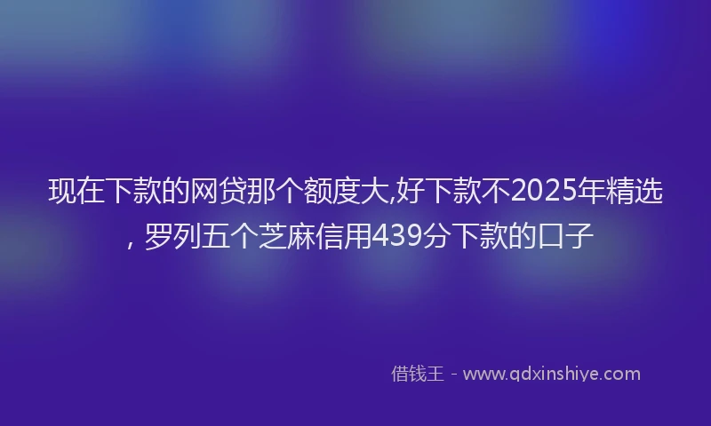 现在下款的网贷那个额度大,好下款不2025年精选，罗列五个芝麻信用439分下款的口子