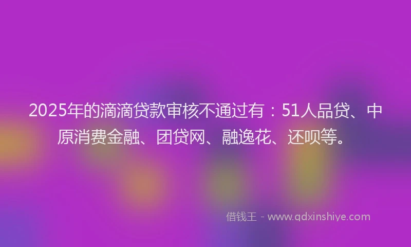 2025年的滴滴贷款审核不通过有：51人品贷、中原消费金融、团贷网、融逸花、还呗等。