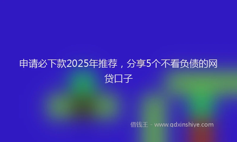 申请必下款2025年推荐，分享5个不看负债的网贷口子