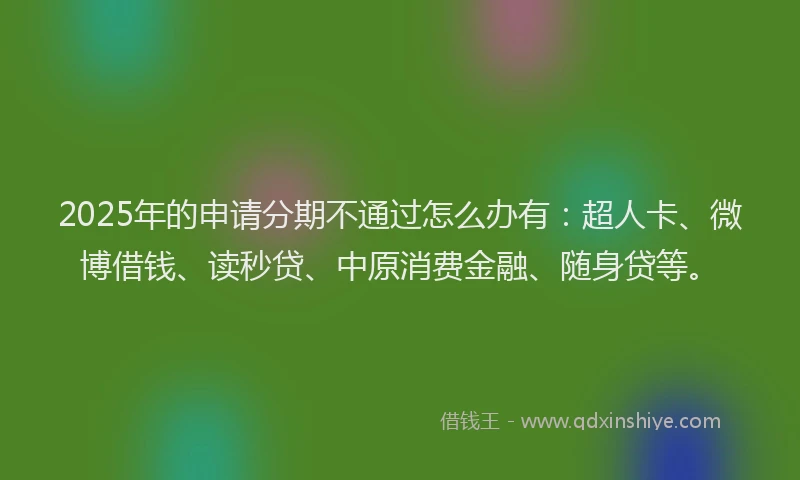 2025年的申请分期不通过怎么办有：超人卡、微博借钱、读秒贷、中原消费金融、随身贷等。