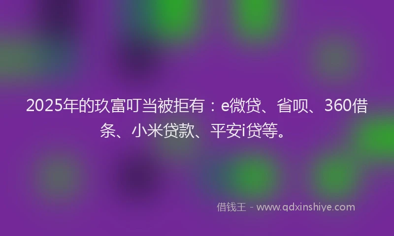 2025年的玖富叮当被拒有：e微贷、省呗、360借条、小米贷款、平安i贷等。