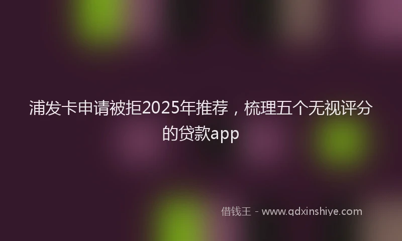 浦发卡申请被拒2025年推荐，梳理五个无视评分的贷款app