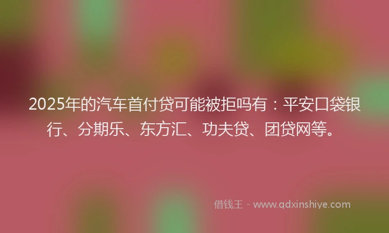 2025年的汽车首付贷可能被拒吗有：平安口袋银行、分期乐、东方汇、功夫贷、团贷网等。