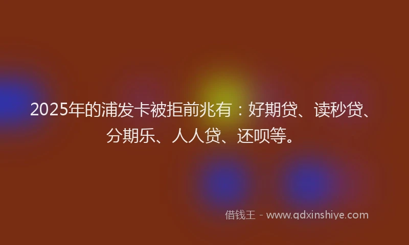 2025年的浦发卡被拒前兆有：好期贷、读秒贷、分期乐、人人贷、还呗等。