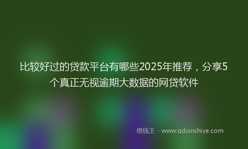 比较好过的贷款平台有哪些2025年推荐，分享5个真正无视逾期大数据的网贷软件