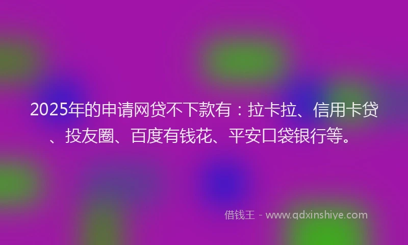 2025年的申请网贷不下款有：拉卡拉、信用卡贷、投友圈、百度有钱花、平安口袋银行等。