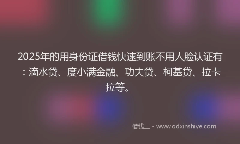 2025年的用身份证借钱快速到账不用人脸认证有：滴水贷、度小满金融、功夫贷、柯基贷、拉卡拉等。