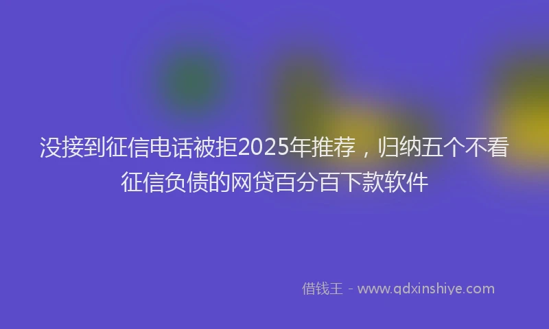 没接到征信电话被拒2025年推荐，归纳五个不看征信负债的网贷百分百下款软件