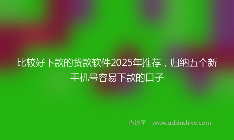 比较好下款的贷款软件2025年推荐，归纳五个新手机号容易下款的口子