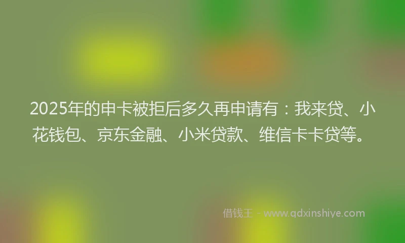 2025年的申卡被拒后多久再申请有：我来贷、小花钱包、京东金融、小米贷款、维信卡卡贷等。