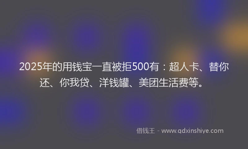 2025年的用钱宝一直被拒500有：超人卡、替你还、你我贷、洋钱罐、美团生活费等。