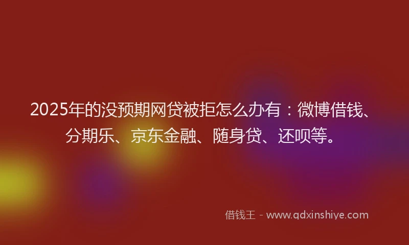 2025年的没预期网贷被拒怎么办有：微博借钱、分期乐、京东金融、随身贷、还呗等。