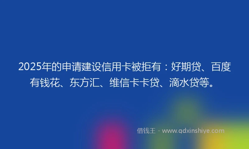 2025年的申请建设信用卡被拒有：好期贷、百度有钱花、东方汇、维信卡卡贷、滴水贷等。