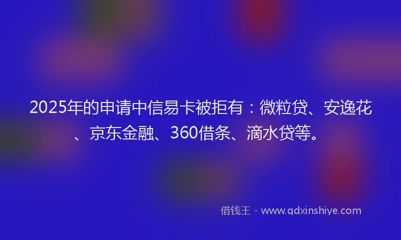 2025年的申请中信易卡被拒有：微粒贷、安逸花、京东金融、360借条、滴水贷等。