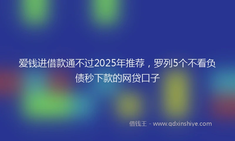 爱钱进借款通不过2025年推荐，罗列5个不看负债秒下款的网贷口子