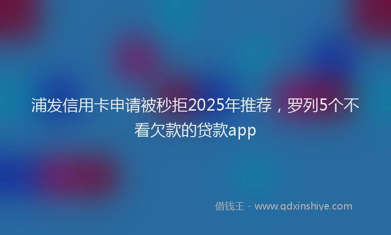 浦发信用卡申请被秒拒2025年推荐，罗列5个不看欠款的贷款app