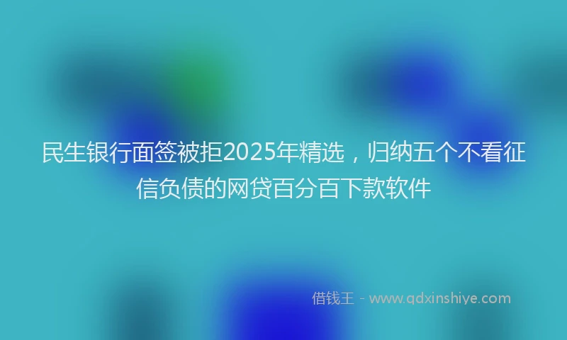 民生银行面签被拒2025年精选，归纳五个不看征信负债的网贷百分百下款软件