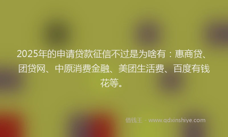 2025年的申请贷款征信不过是为啥有：惠商贷、团贷网、中原消费金融、美团生活费、百度有钱花等。