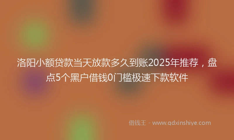洛阳小额贷款当天放款多久到账2025年推荐，盘点5个黑户借钱0门槛极速下款软件