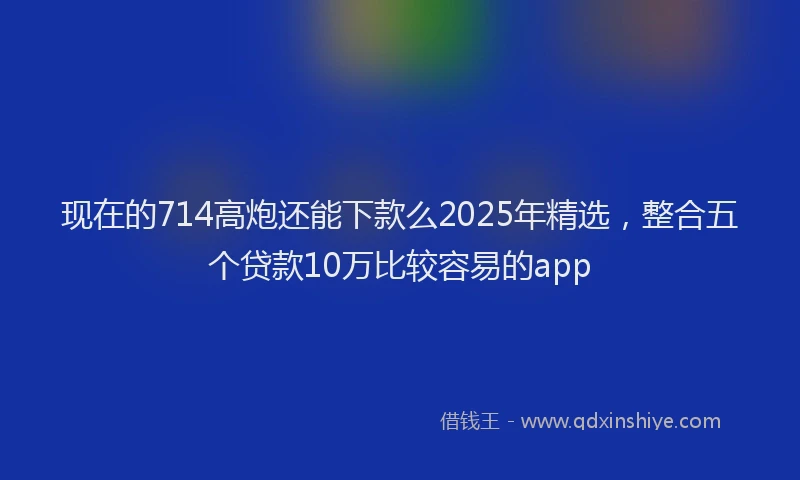 现在的714高炮还能下款么2025年精选，整合五个贷款10万比较容易的app