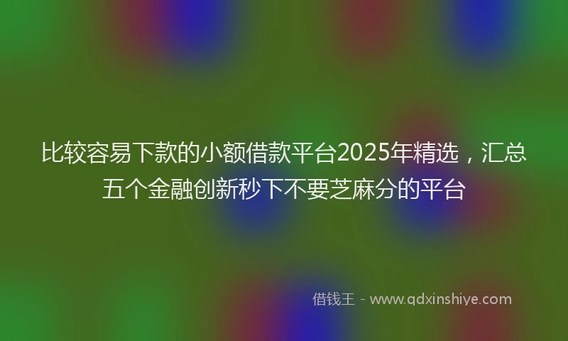 比较容易下款的小额借款平台2025年精选，汇总五个金融创新秒下不要芝麻分的平台
