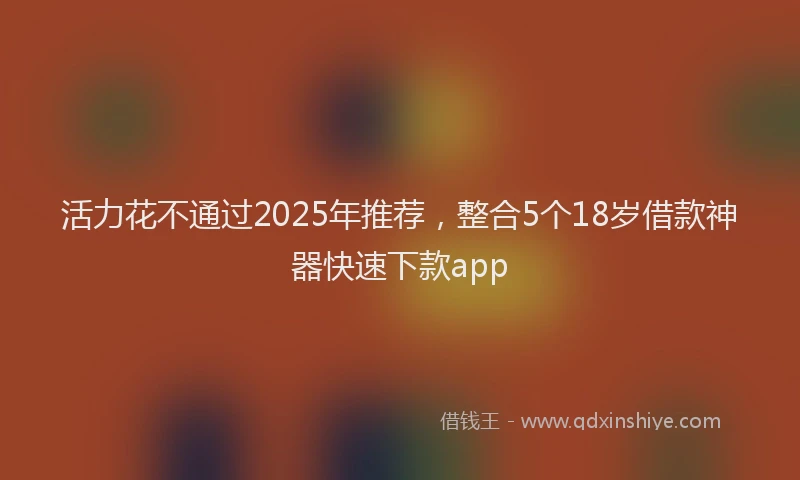 活力花不通过2025年推荐，整合5个18岁借款神器快速下款app