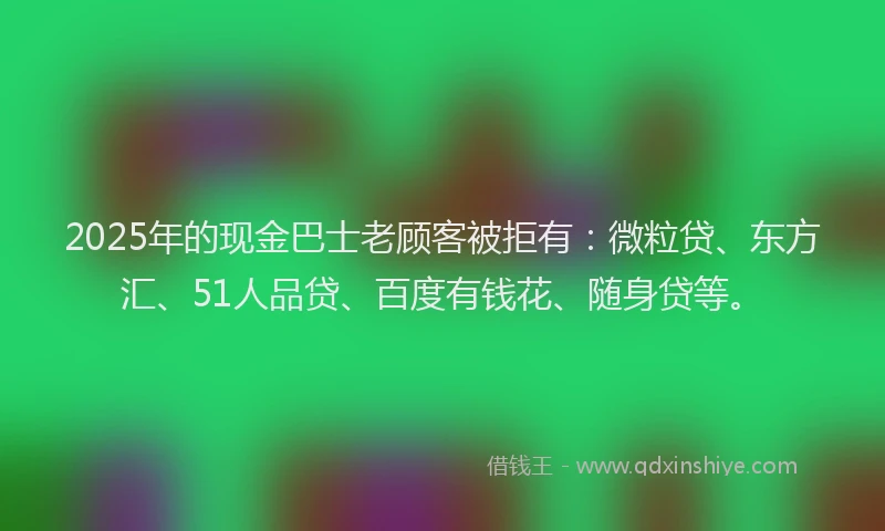 2025年的现金巴士老顾客被拒有：微粒贷、东方汇、51人品贷、百度有钱花、随身贷等。
