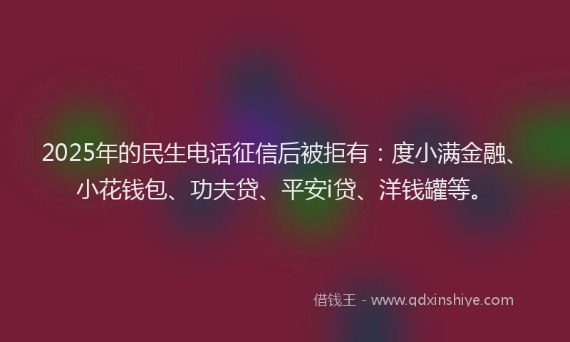 2025年的民生电话征信后被拒有：度小满金融、小花钱包、功夫贷、平安i贷、洋钱罐等。