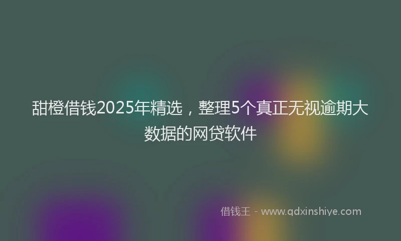 甜橙借钱2025年精选，整理5个真正无视逾期大数据的网贷软件