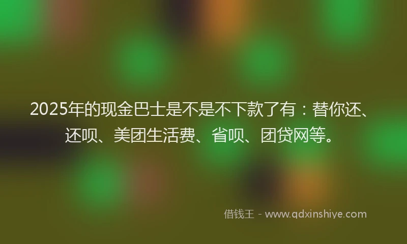 2025年的现金巴士是不是不下款了有：替你还、还呗、美团生活费、省呗、团贷网等。