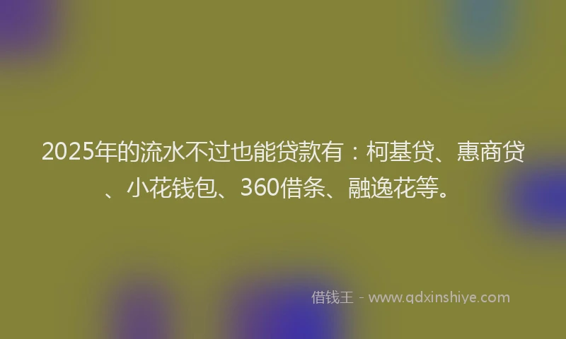 2025年的流水不过也能贷款有：柯基贷、惠商贷、小花钱包、360借条、融逸花等。