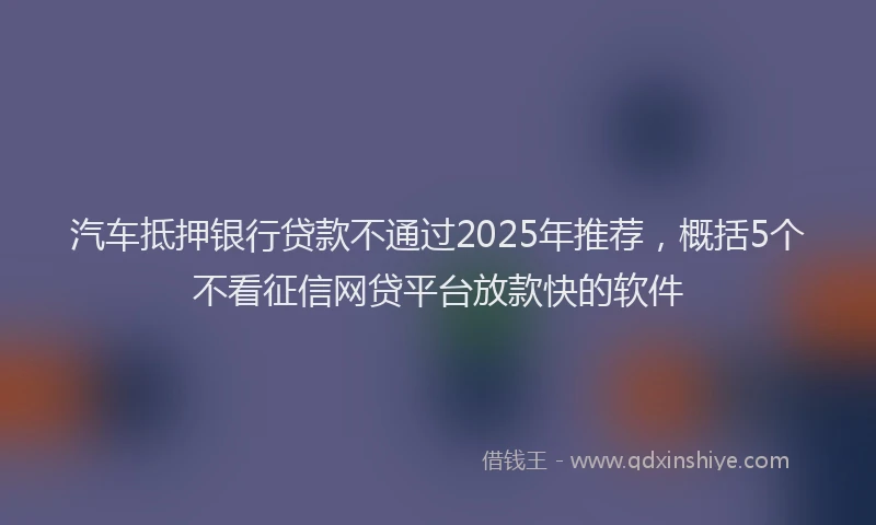 汽车抵押银行贷款不通过2025年推荐，概括5个不看征信网贷平台放款快的软件