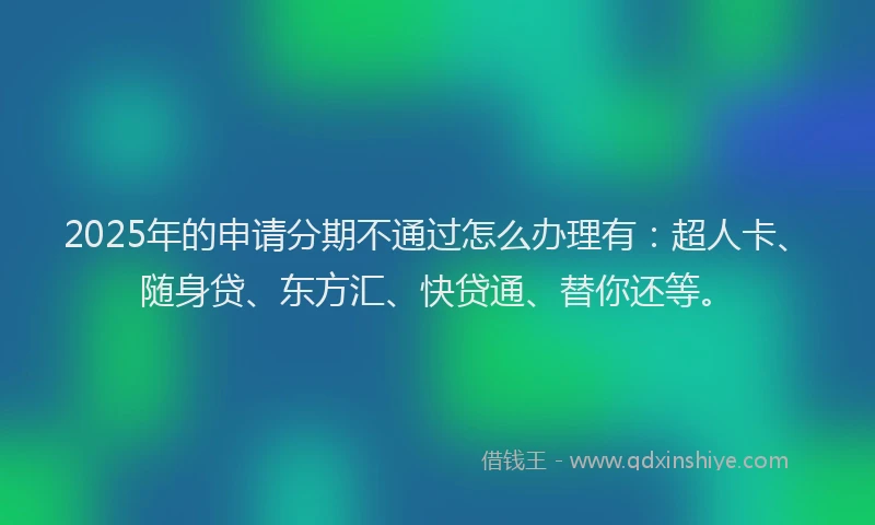 2025年的申请分期不通过怎么办理有：超人卡、随身贷、东方汇、快贷通、替你还等。