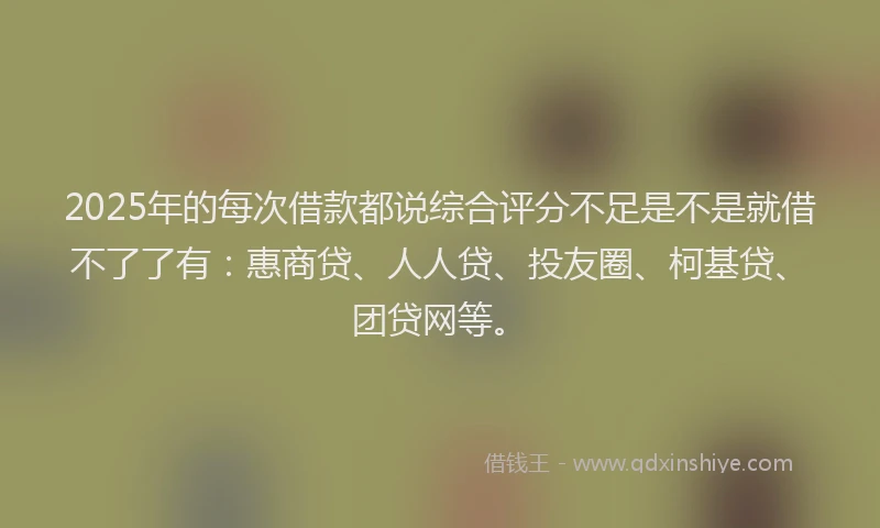 2025年的每次借款都说综合评分不足是不是就借不了了有：惠商贷、人人贷、投友圈、柯基贷、团贷网等。