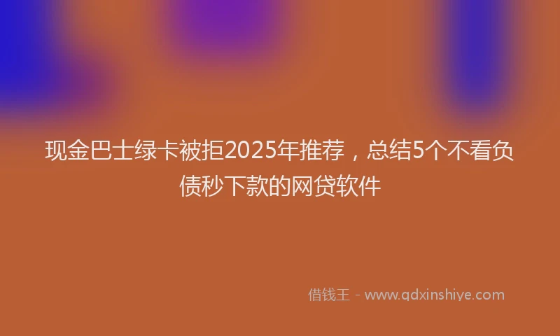 现金巴士绿卡被拒2025年推荐，总结5个不看负债秒下款的网贷软件
