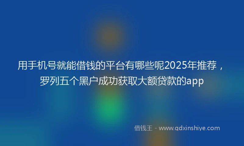 用手机号就能借钱的平台有哪些呢2025年推荐，罗列五个黑户成功获取大额贷款的app