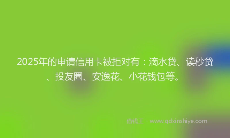 2025年的申请信用卡被拒对有：滴水贷、读秒贷、投友圈、安逸花、小花钱包等。