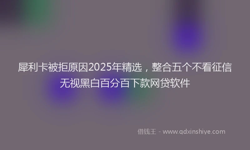 犀利卡被拒原因2025年精选，整合五个不看征信无视黑白百分百下款网贷软件