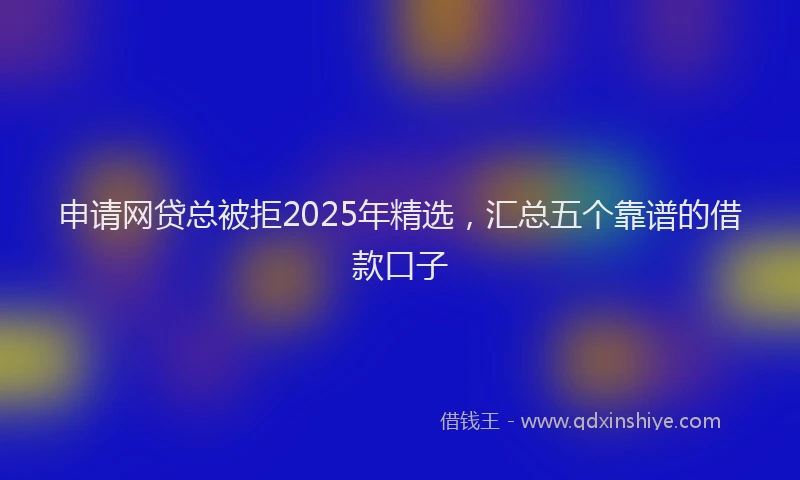 申请网贷总被拒2025年精选，汇总五个靠谱的借款口子