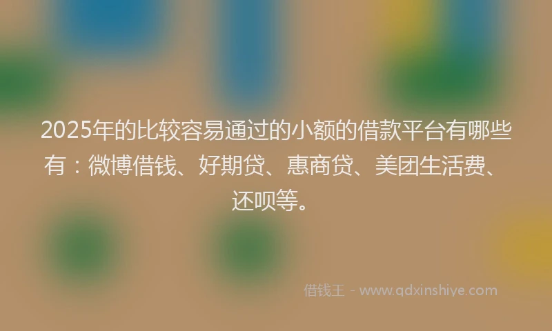 2025年的比较容易通过的小额的借款平台有哪些有：微博借钱、好期贷、惠商贷、美团生活费、还呗等。
