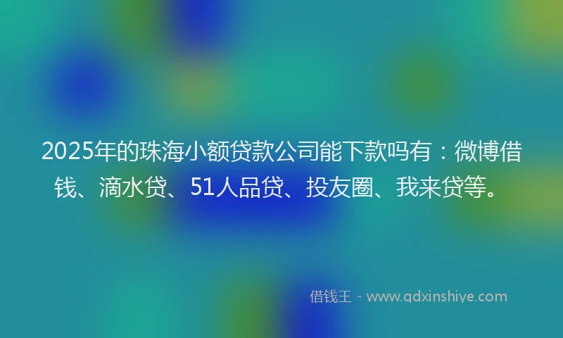 2025年的珠海小额贷款公司能下款吗有：微博借钱、滴水贷、51人品贷、投友圈、我来贷等。
