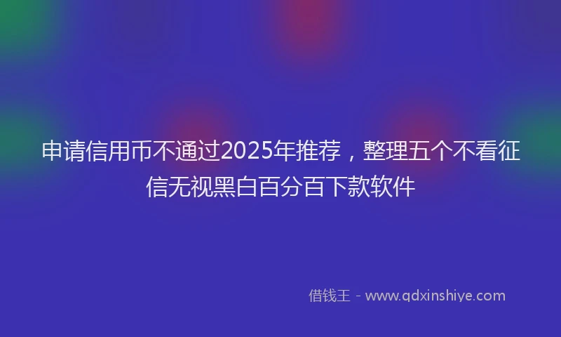 申请信用币不通过2025年推荐，整理五个不看征信无视黑白百分百下款软件