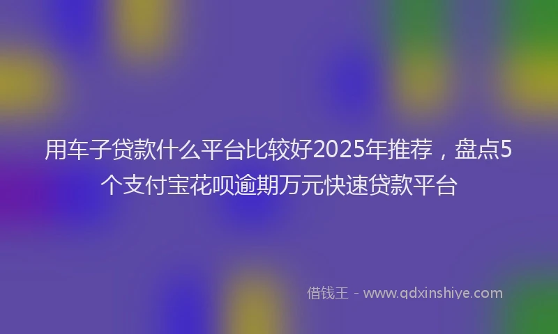 用车子贷款什么平台比较好2025年推荐，盘点5个支付宝花呗逾期万元快速贷款平台
