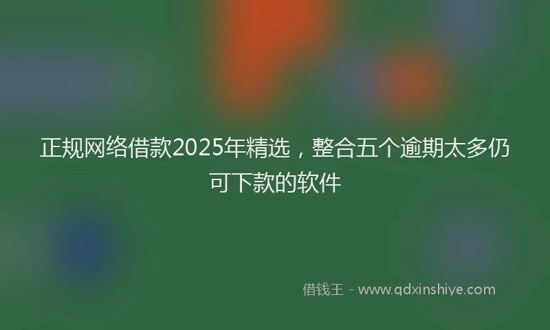 正规网络借款2025年精选，整合五个逾期太多仍可下款的软件